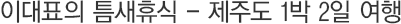 ÀÌ´ëÇ¥ÀÇ Æ´»õÈÞ½Ä- Á¦ÁÖµµ 1¹Ú 2ÀÏ ¿©Çà
